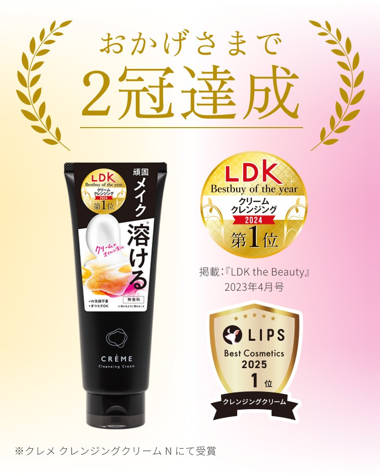 おかげさまで2冠達成 LDK Bestbuy of the year クリームクレンジング2024第1位(掲載:『LDK the Beauty』2023年4月号) / LIPS Best Cosmetics 2025 1位 クレンジングクリーム部門 ※クレメ クレンジングクリームNにて受賞
