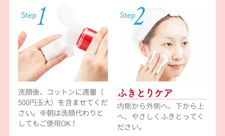 Step1 洗顔後、コットンに適量（500円玉大）を含ませてください。※朝は洗顔代わりとしてもご使用OK！ Step2 ふきとりケア 内側から外側へ、下から上へ、やさしくふきとってください。