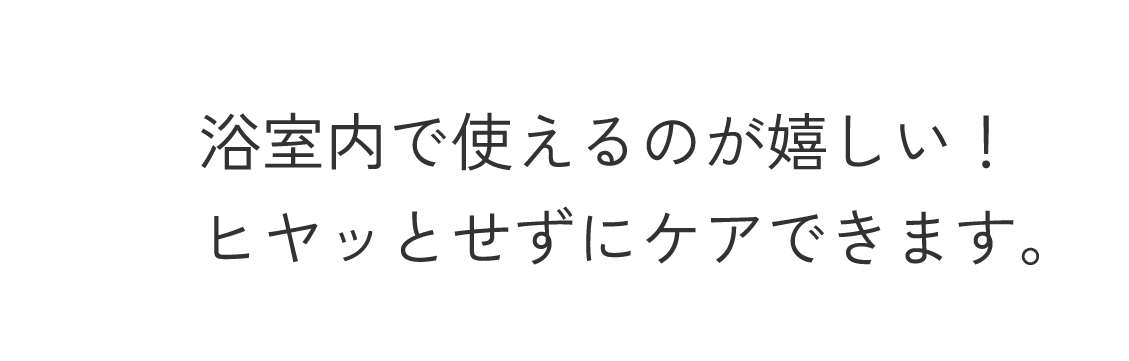 浴室内で使えるのが嬉しい！ヒヤッとせずにケアできます。