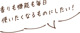 香りも機能も毎日使いたくなるものにしたい！