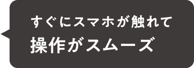 すぐにスマホが触れて操作がスムーズ